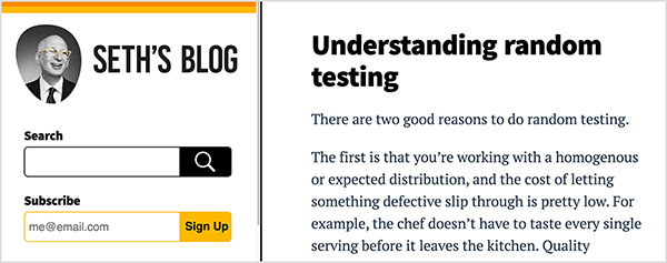 Bu, Seth Godin’in blogunun ekran görüntüsüdür. Web sayfası beyaz bir arka plana ve siyah metne sahiptir. Turuncu şerit ve sarı şerit, sayfanın sol tarafındaki kenar çubuğunun üstünü vurgular. Bu çizgilerin altında, Seth'in omuzlarından yukarısını gösteren siyah beyaz bir fotoğrafı var. Kel olan beyaz bir adamdır; gözlük, beyaz gömlek ve koyu kravat ve takım elbise ceketi giyiyor. Sağa bakıyor. Fotoğrafının altında siyah bir arama kutusu ve sarı bir abone kutusu var. Kenar çubuğunun sağında, blog sayfasının gövdesi aşağıdaki yazıyı gösterir: Başlık - Rastgele testi anlama, Metin - Rastgele test yapmak için iki iyi neden vardır. Birincisi, homojen veya beklenen bir dağıtımla çalışıyorsunuz ve hatalı bir şeyin gözden kaçmasına izin vermenin maliyeti oldukça düşük. Örneğin, şef mutfaktan çıkmadan önce her porsiyonu tatmak zorunda değildir. Kalite.. Metin bu noktadan sonra kesilir. Seth, blogunda her gün yazma pratiğinin profesyonel düşüncesine yardımcı olduğuna inanıyor.